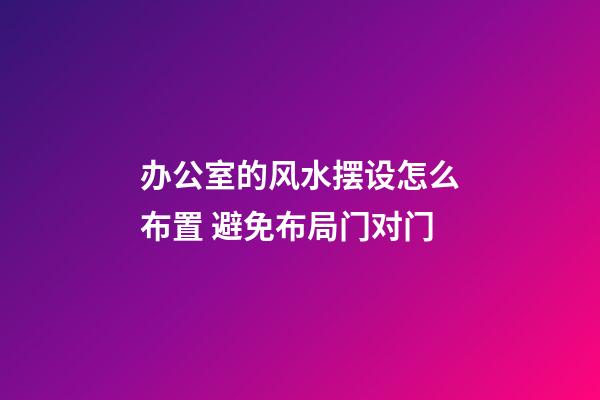 办公室的风水摆设怎么布置 避免布局门对门